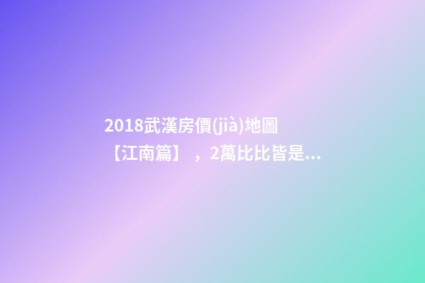 2018武漢房價(jià)地圖【江南篇】，2萬比比皆是，最高快4萬！